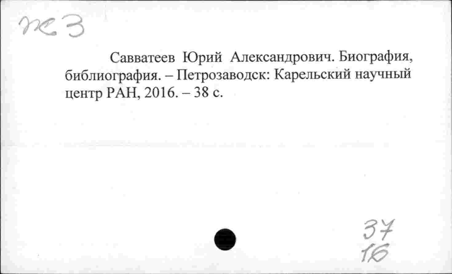 ﻿Савватеев Юрий Александрович. Биография, библиография. — Петрозаводск: Карельский научный центр РАН, 2016. - 38 с.
ЗУ
7^